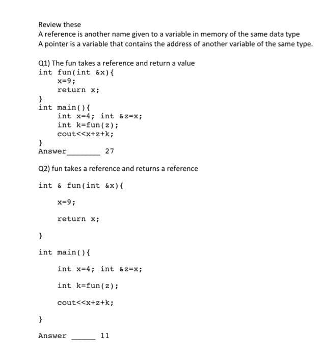 Review these
A reference is another name given to a variable in memory of the same data type
A pointer is a variable that contains the address of another variable of the same type.
Q1) The fun takes a reference and return a value
int fun (int &x) {
x=9;
return x;
}
int
main() {
int x=4; int &z=x;
int k=fun (z);
cout<<x+z+k;
}
Answer
Q2) fun takes a reference and returns a reference
int & fun (int &x) {
x=9;
}
return x;
}
int main() {
27
int x=4; int &z=x;
int k fun (z);
cout<<x+z+k;
Answer
11