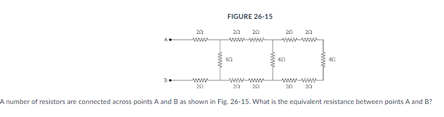 B
202
wwww
202
FIGURE 26-15
3
622
252
252
252
252
252 202
252 202
402
5
A number of resistors are connected across points A and B as shown Fig. 26-15. What is the equivalent resistance between points A and B?