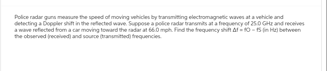 Police radar guns measure the speed of moving vehicles by transmitting electromagnetic waves at a vehicle and
detecting a Doppler shift in the reflected wave. Suppose a police radar transmits at a frequency of 25.0 GHz and receives
a wave reflected from a car moving toward the radar at 66.0 mph. Find the frequency shift Af = fOfS (in Hz) between
the observed (received) and source (transmitted) frequencies.