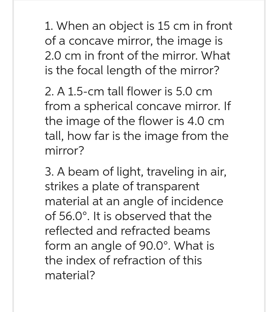 1. When an object is 15 cm in front
of a concave mirror, the image is
2.0 cm in front of the mirror. What
is the focal length of the mirror?
2. A 1.5-cm tall flower is 5.0 cm
from a spherical concave mirror. If
the image of the flower is 4.0 cm
tall, how far is the image from the
mirror?
3. A beam of light, traveling in air,
strikes a plate of transparent
material at an angle of incidence
of 56.0°. It is observed that the
reflected and refracted beams
form an angle of 90.0°. What is
the index of refraction of this
material?