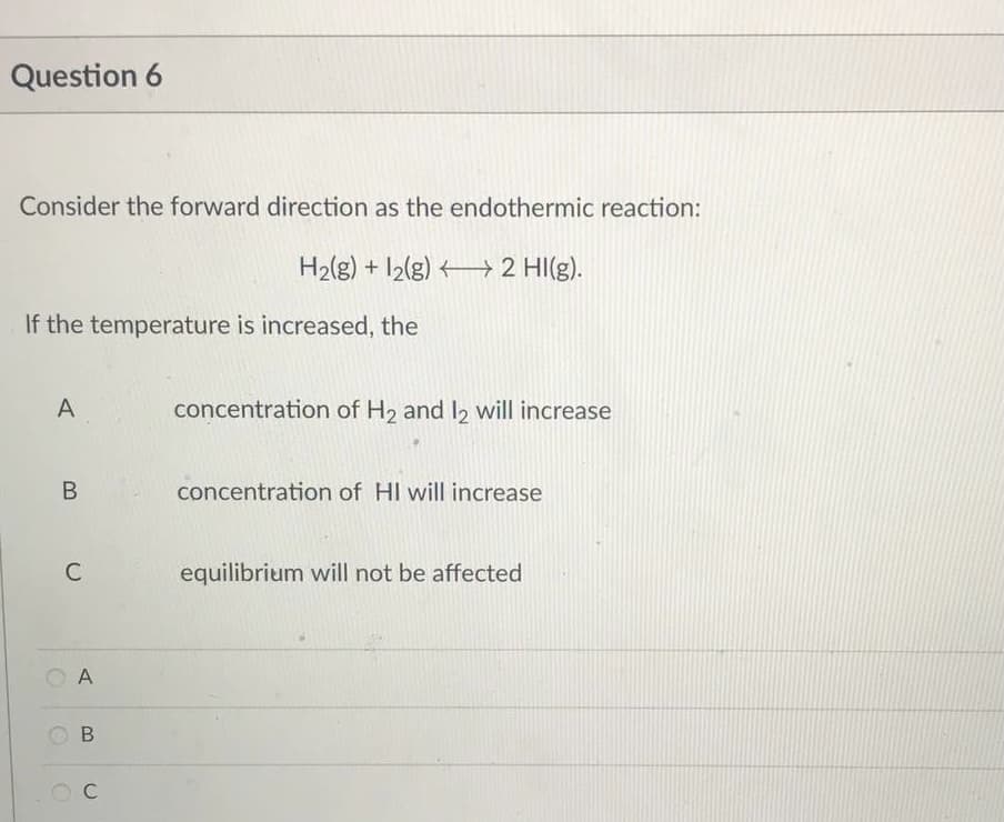 Question 6
Consider the forward direction as the endothermic reaction:
H₂(g) + 12(g)
→ 2 HI(g).
If the temperature is increased, the
A
concentration of H₂ and 12 will increase
B
concentration of HI will increase
equilibrium will not be affected
C
A
B
C