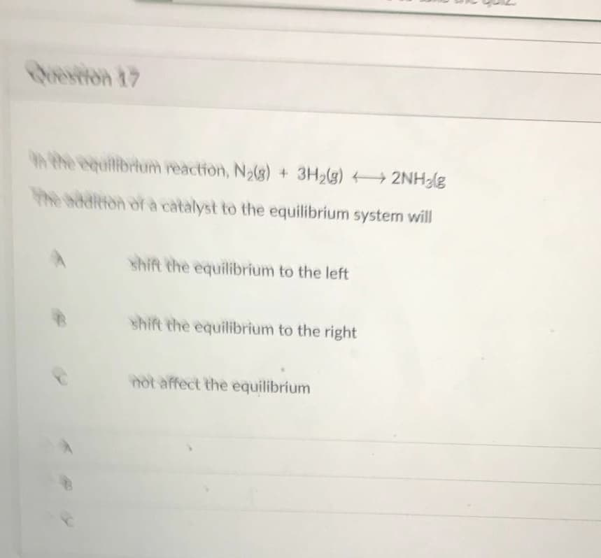 Question 17
In the equilibrium reaction, N₂(g) + 3H₂(g) + 2NH₂(g
The addition of a catalyst to the equilibrium system will
shift the equilibrium to the left
shift the equilibrium to the right
not affect the equilibrium