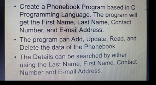 • Create a Phonebook Program based in C
Programming Language. The program will
get the First Name, Last Name, Contact
Number, and E-mail Address.
• The program can Add, Update, Read, and
Delete the data of the Phonebook.
The Details can be searched by either
using the Last Name, First Name, Contact
Number and E-mail Address.
