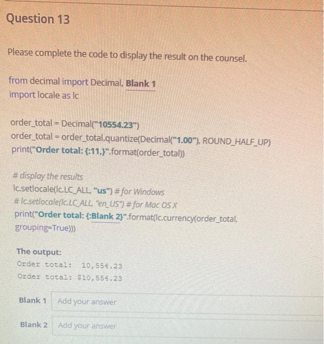 Question 13
Please complete the code to display the result on the counsel.
from decimal import Decimal, Blank 1
import locale as lc
order total = Decimal("10554.23")
order total = order_total.quantize(Decimal("1.00"), ROUND_HALF_UP)
print("Order total: (:11,}".format(order_total))
# display the results
Ic.setlocale(lc.LC_ALL, "us") #for Windows
#Icsetlocale(lc.LCALL, "en_US") # for Mac OSX
print("Order total: (:Blank 2}".format(lc.currency(order_total,
grouping-True)))
The output:
Order total:
10,554.23
Order total: $10,554.23
Blank 1
Add your answer
Blank 2
Add your answer
