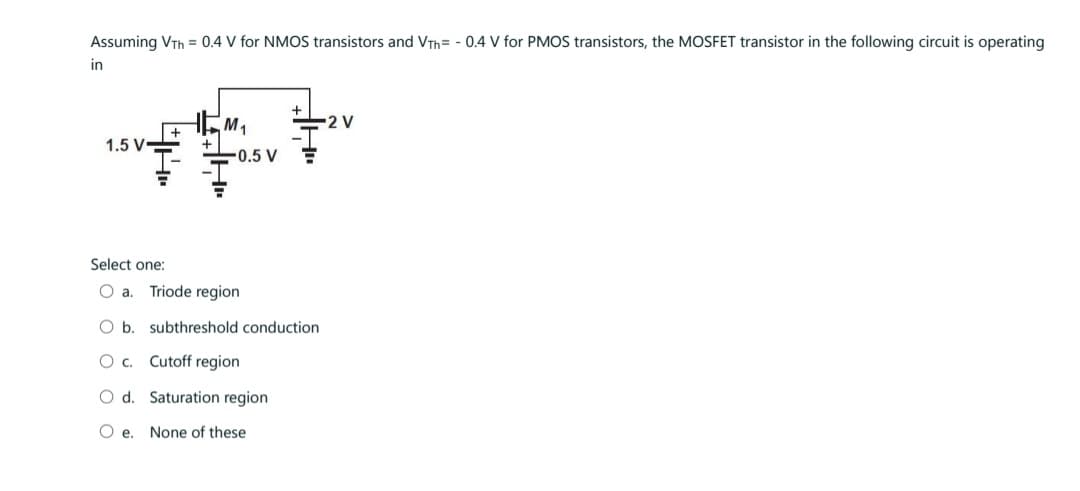 Assuming VTH = 0.4 V for NMOS transistors and VTh= -0.4 V for PMOS transistors, the MOSFET transistor in the following circuit is operating
in
1.5 V-
M₁
-0.5 V
Select one:
O a. Triode region
O b. subthreshold conduction
O C.
Cutoff region
O d. Saturation region
O e. None of these
-2 V
