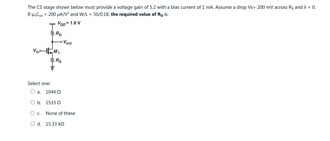 The CS stage shown below must provide a voltage gain of 5.2 with a bias current of 1 mA. Assume a drop Vs= 200 mV across Rs and λ = 0.
If μnCox = 200 μA/V² and W/L = 50/0.18, the required value of Rp is:
VDD=1.8 V
Vin
RD
M₁
Rs
Select one:
O a. 1044 Ω
O b.
1533 02
O C.
O d. 15.33 k
Vout
None of these