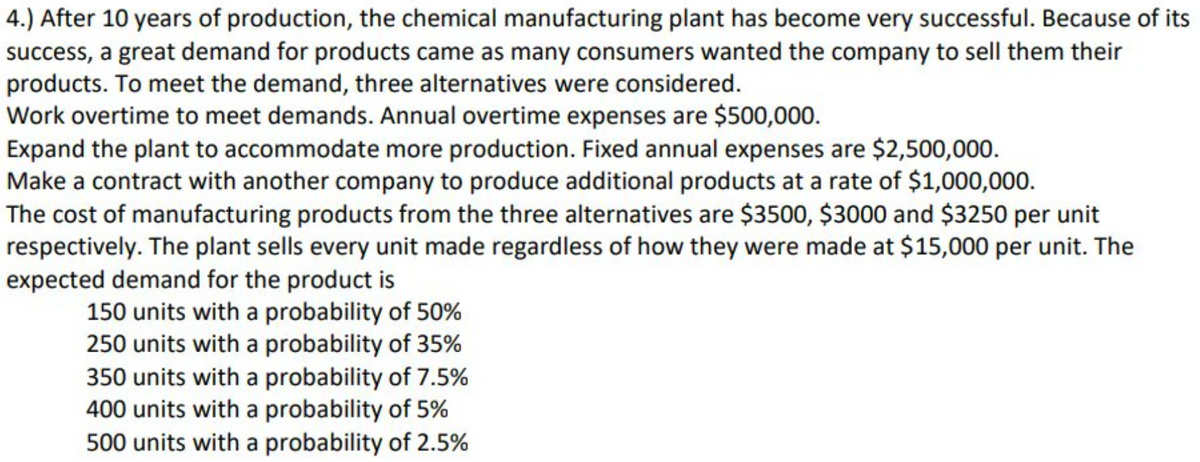 4.) After 10 years of production, the chemical manufacturing plant has become very successful. Because of its
success, a great demand for products came as many consumers wanted the company to sell them their
products. To meet the demand, three alternatives were considered.
Work overtime to meet demands. Annual overtime expenses are $500,000.
Expand the plant to accommodate more production. Fixed annual expenses are $2,500,000.
Make a contract with another company to produce additional products at a rate of $1,000,000.
The cost of manufacturing products from the three alternatives are $3500, $3000 and $3250 per unit
respectively. The plant sells every unit made regardless of how they were made at $15,000 per unit. The
expected demand for the product is
150 units with a probability of 50%
250 units with a probability of 35%
350 units with a probability of 7.5%
400 units with a probability of 5%
500 units with a probability of 2.5%
