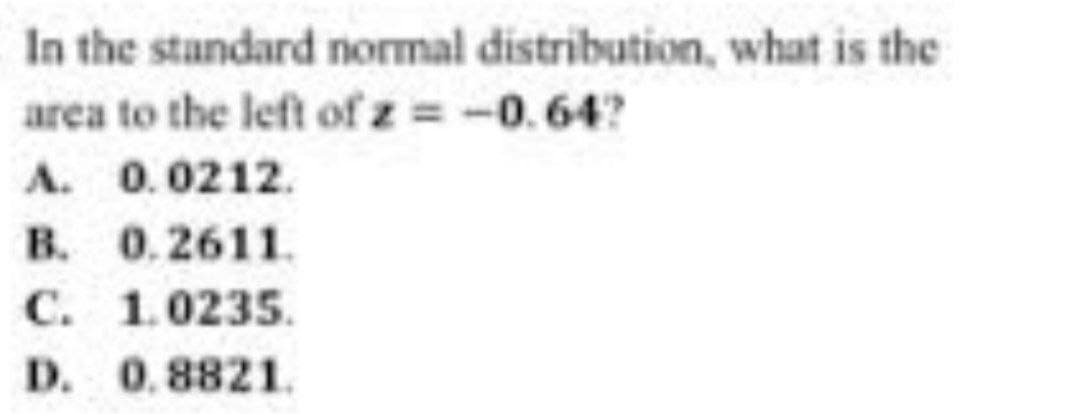 In the standard normal distribution, what is the
area to the left of z=-0.64?
A.
0.0212.
B. 0.2611.
C. 1.0235.
D. 0.8821.