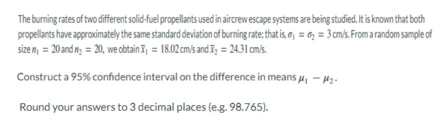 The burning rates of two different solid-fuel propellants used in aircrew escape systems are being studied. It is known that both
propellants have approximately the same standard deviation of burning rate; that is, a₁ = ₂3 cm/s. From a random sample of
size n₁ = 20 and n₂ = 20, we obtain = 18.02 cm/s and ₂ = 24.31 cm/s.
-
Construct a 95% confidence interval on the difference in means μ₁ −μ₂.
Round your answers to 3 decimal places (e.g. 98.765).