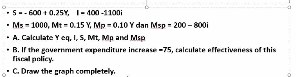 • S = - 600 + 0.25Y, I= 400 -1100i
• Ms = 1000, Mt = 0.15 Y, Mp = 0.10 Y dan Msp = 200 – 800i
%3D
%3D
• A. Calculate Y eq, I, S, Mt, Mp and Msp
• B. If the government expenditure increase =75, calculate effectiveness of this
fiscal policy.
• C. Draw the graph completely.
