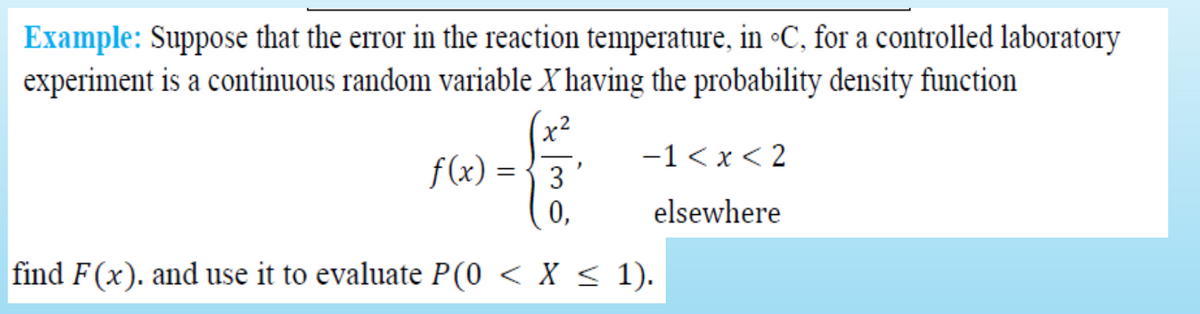Example: Suppose that the error in the reaction temperature, in •C, for a controlled laboratory
experiment is a continuous random variable X having the probability density function
x2
f(x) = {3
-1 < x < 2
0,
elsewhere
find F(x). and use it to evaluate P(0 < X < 1).
