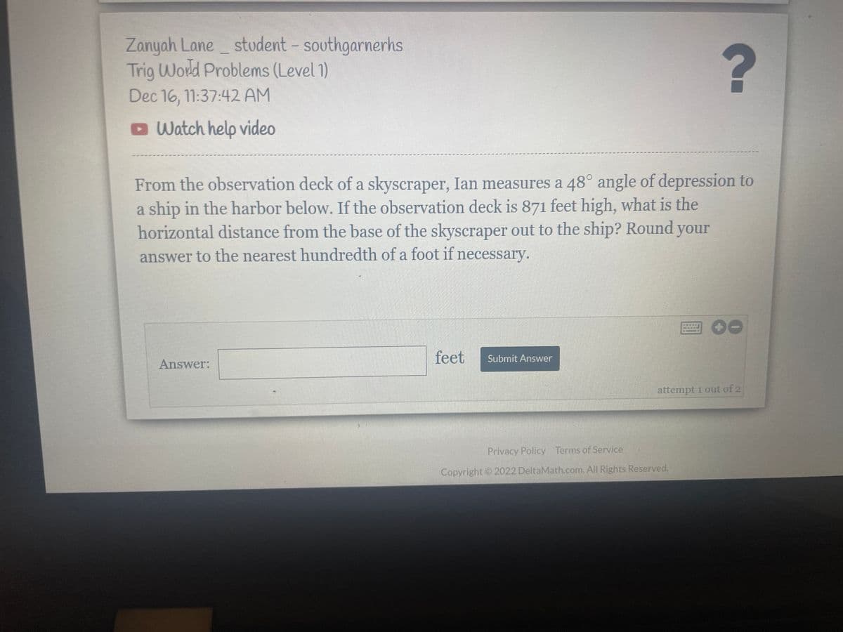 Zanyah Lane student - southgarnerhs
Trig World Problems (Level 1)
Dec 16, 11:37:42 AM
Watch help video
?
From the observation deck of a skyscraper, Ian measures a 48° angle of depression to
a ship in the harbor below. If the observation deck is 871 feet high, what is the
horizontal distance from the base of the skyscraper out to the ship? Round your
answer to the nearest hundredth of a foot if necessary.
Answer:
feet
Submit Answer
FOO
attempt 1 out of 2
Privacy Policy Terms of Service
Copyright © 2022 DeltaMath.com. All Rights Reserved.