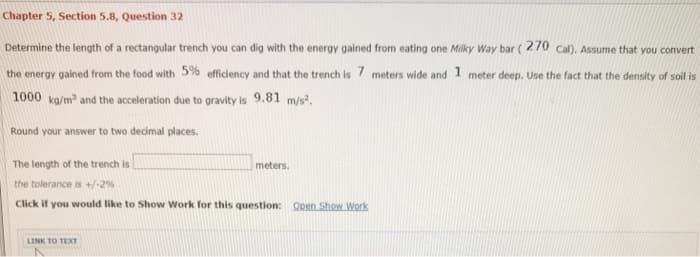 Chapter 5, Section 5.8, Question 32
Determine the length of a rectangular trench you can dig with the energy gained from eating one Milky Way bar (270 cal). Assume that you convert
the energy gained from the food with 5% efficiency and that the trench is 7 meters wide and 1 meter deep. Use the fact that the density of soil is
1000 kg/m³ and the acceleration due to gravity is 9.81 m/s².
Round your answer to two decimal places.
The length of the trench is
the tolerance is +/- 2%
Click if you would like to Show Work for this question: Open Show Work
LINK TO TEXT
meters.