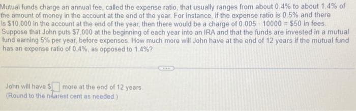 Mutual funds charge an annual fee, called the expense ratio, that usually ranges from about 0.4% to about 1.4% of
the amount of money in the account at the end of the year. For instance, if the expense ratio is 0.5% and there
is $10,000 in the account at the end of the year, then there would be a charge of 0.005 10000 = $50 in fees.
Suppose that John puts $7,000 at the beginning of each year into an IRA and that the funds are invested in a mutual
fund earning 5% per year, before expenses. How much more will John have at the end of 12 years if the mutual fund
has an expense ratio of 0.4%, as opposed to 1.4% ?
John will have $more at the end of 12 years
(Round to the nearest cent as needed.)