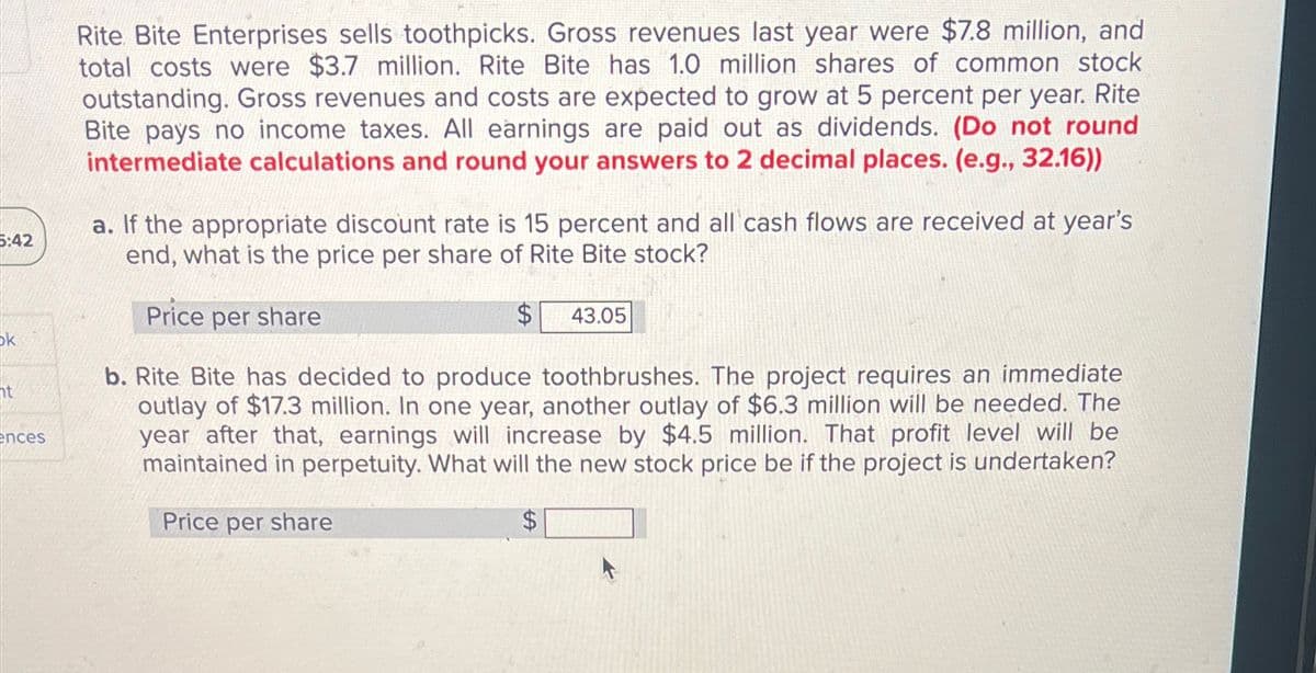 5:42
Rite Bite Enterprises sells toothpicks. Gross revenues last year were $7.8 million, and
total costs were $3.7 million. Rite Bite has 1.0 million shares of common stock
outstanding. Gross revenues and costs are expected to grow at 5 percent per year. Rite
Bite pays no income taxes. All earnings are paid out as dividends. (Do not round
intermediate calculations and round your answers to 2 decimal places. (e.g., 32.16))
a. If the appropriate discount rate is 15 percent and all cash flows are received at year's
end, what is the price per share of Rite Bite stock?
Price per share
$ 43.05
ok
ht
ences
b. Rite Bite has decided to produce toothbrushes. The project requires an immediate
outlay of $17.3 million. In one year, another outlay of $6.3 million will be needed. The
year after that, earnings will increase by $4.5 million. That profit level will be
maintained in perpetuity. What will the new stock price be if the project is undertaken?
Price per share
$