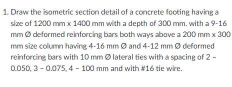 1. Draw the isometric section detail of a concrete footing having a
size of 1200 mm x 1400 mm with a depth of 300 mm. with a 9-16
mm Ø deformed reinforcing bars both ways above a 200 mm x 300
mm size column having 4-16 mm Ø and 4-12 mm Ø deformed
reinforcing bars with 10 mm Ø lateral ties with a spacing of 2 -
0.050, 3 - 0.075, 4 - 100 mm and with #16 tie wire.
