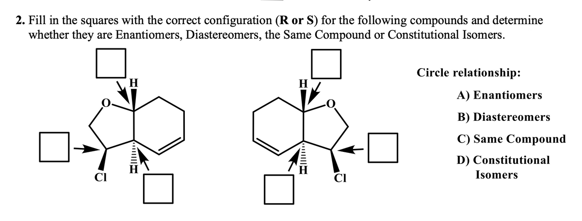 2. Fill in the squares with the correct configuration (R or S) for the following compounds and determine
whether they are Enantiomers, Diastereomers, the Same Compound or Constitutional Isomers.
CI
H
||||
CI
Circle relationship:
A) Enantiomers
B) Diastereomers
C) Same Compound
D) Constitutional
Isomers