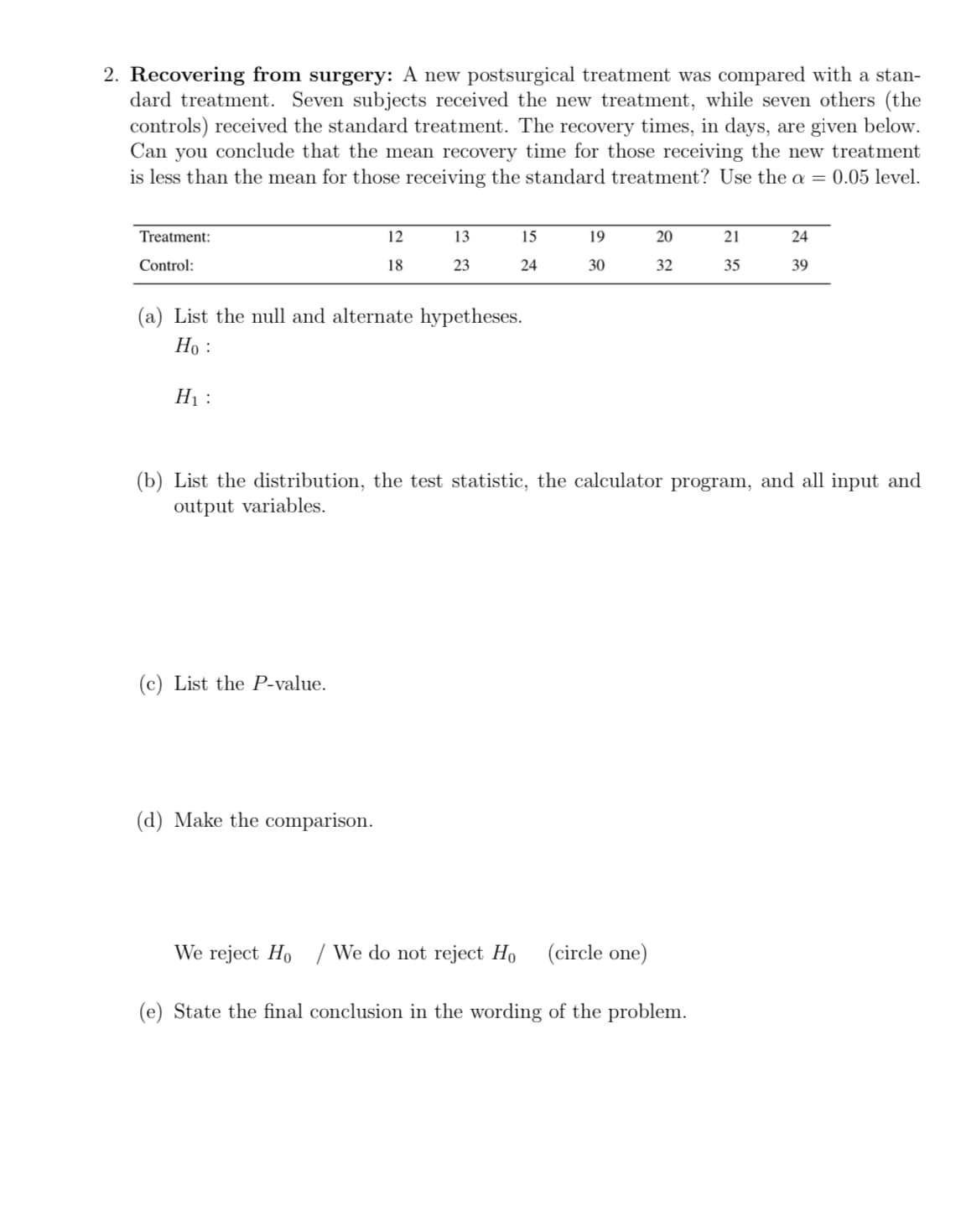 2. Recovering from surgery: A new postsurgical treatment was compared with a stan-
dard treatment. Seven subjects received the new treatment, while seven others (the
controls) received the standard treatment. The recovery times, in days, are given below.
Can you conclude that the mean recovery time for those receiving the new treatment
is less than the mean for those receiving the standard treatment? Use the a = 0.05 level.
Treatment:
Control:
H₁:
12
18
(a) List the null and alternate hypetheses.
Ho :
(c) List the P-value.
13
23
(d) Make the comparison.
15
24
19
30
20
32
(b) List the distribution, the test statistic, the calculator program, and all input and
output variables.
21
35
We reject Ho/ We do not reject Ho (circle one)
(e) State the final conclusion in the wording of the problem.
24
39