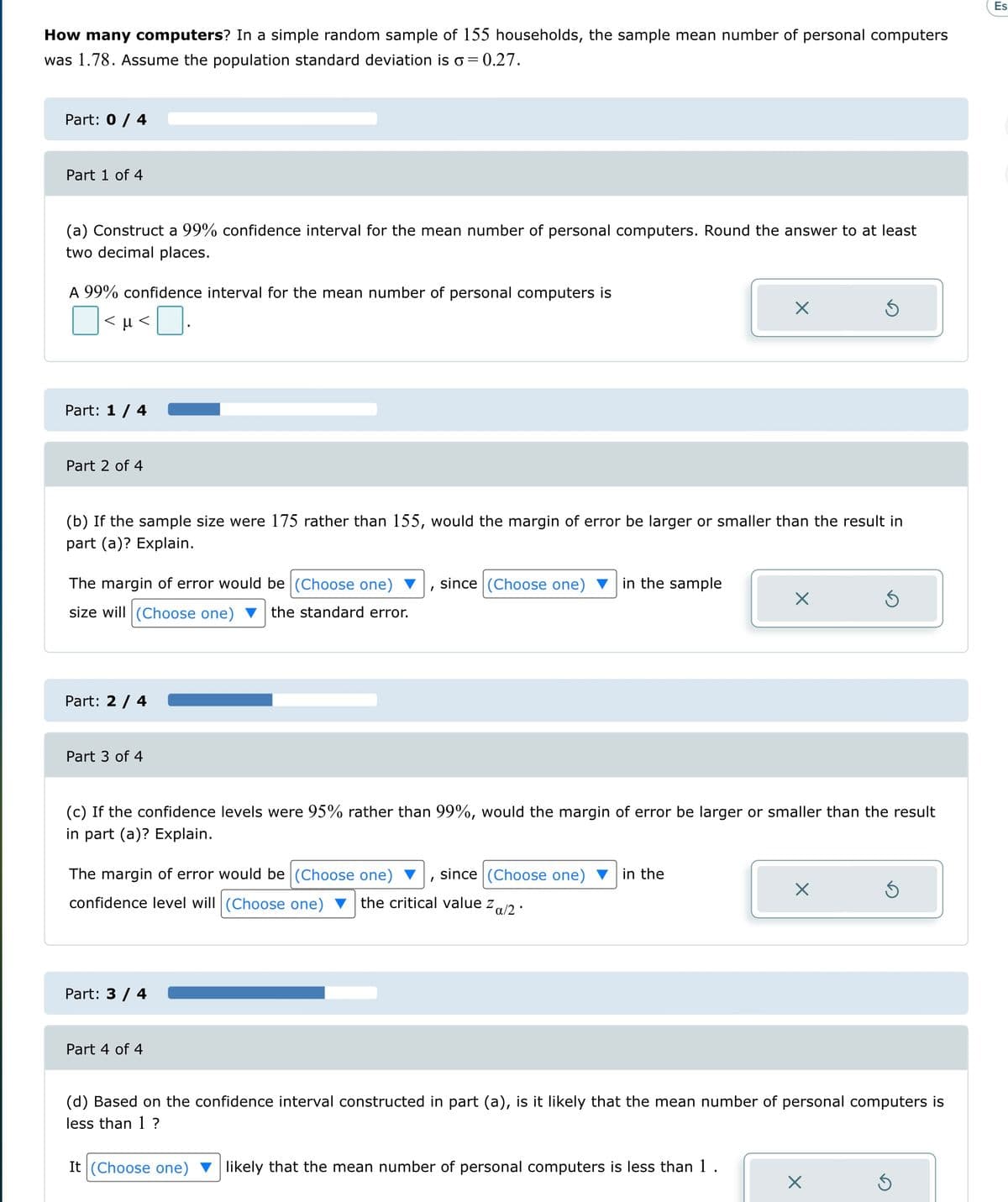 How many computers? In a simple random sample of 155 households, the sample mean number of personal computers
was 1.78. Assume the population standard deviation is o = 0.27.
Part: 0 / 4
Part 1 of 4
(a) Construct a 99% confidence interval for the mean number of personal computers. Round the answer to at least
two decimal places.
A 99% confidence interval for the mean number of personal computers is
<μ<
Part: 1 / 4
Part 2 of 4
The margin of error would be (Choose one)
size will (Choose one) the standard error.
(b) If the sample size were 175 rather than 155, would the margin of error be larger or smaller than the result in
part (a)? Explain.
Part: 2 / 4
Part 3 of 4
The margin of error would be (Choose one)
since (Choose one) in the
confidence level will (Choose one) the critical value z a/2*
Part: 3 / 4
since (Choose one) in the sample
(c) If the confidence levels were 95% rather than 99%, would the margin of error be larger or smaller than the result
in part (a)? Explain.
Part 4 of 4
X
I
Ś
X
X
Ś
(d) Based on the confidence interval constructed in part (a), is it likely that the mean number of personal computers is
less than 1 ?
It (Choose one) likely that the mean number of personal computers is less than 1.
S
Es