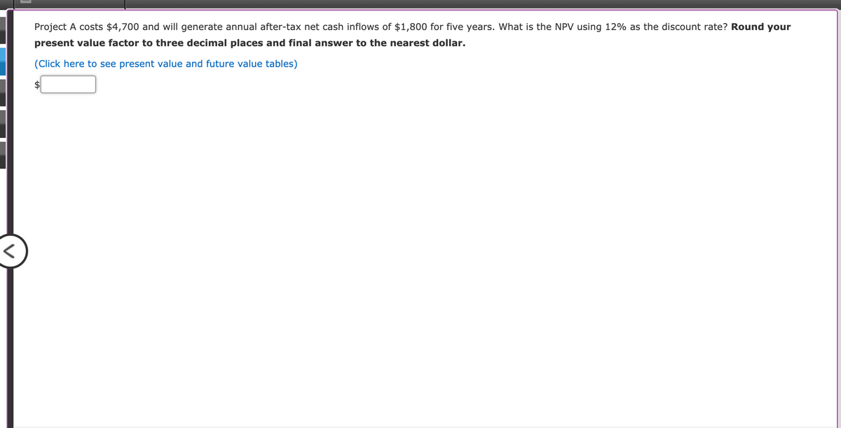 Project A costs $4,700 and will generate annual after-tax net cash inflows of $1,800 for five years. What is the NPV using 12% as the discount rate? Round your
present value factor to three decimal places and final answer to the nearest dollar.
(Click here to see present value and future value tables)
$
