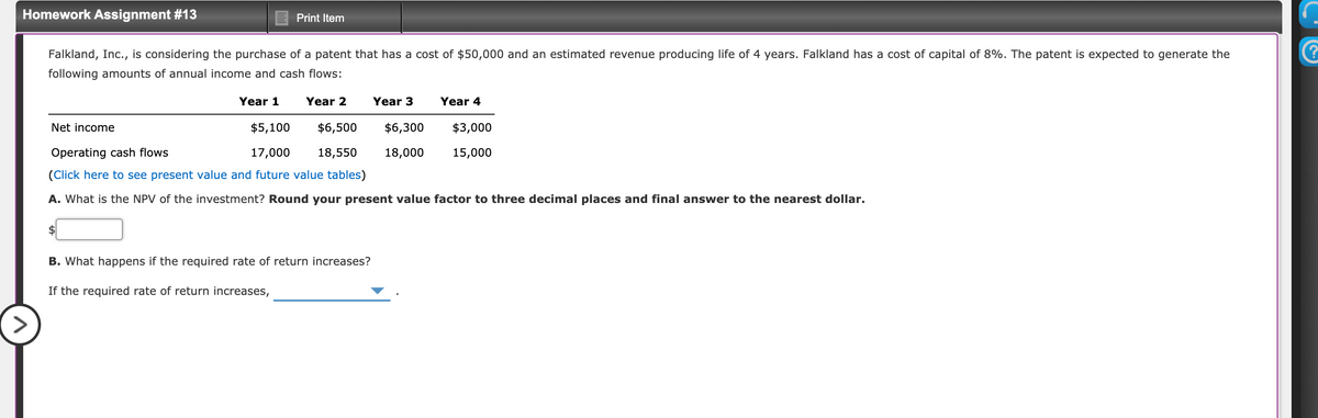 Homework Assignment #13
Print Item
Falkland, Inc., is considering the purchase of a patent that has a cost of $50,000 and an estimated revenue producing life of 4 years. Falkland has a cost of capital of 8%. The patent is expected to generate the
following amounts of annual income and cash flows:
Year 1
Year 2
Year 3
Year 4
Net income
$5,100
$6,500
$6,300
$3,000
Operating cash flows
17,000
18,550
18,000
15,000
(Click here to see present value and future value tables)
A. What is the NPV of the investment? Round your present value factor to three decimal places and final answer to the nearest dollar.
$
B. What happens if the required rate of return increases?
If the required rate of return increases,
>
