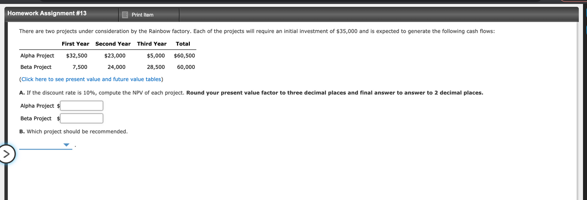 Homework Assignment #13
Print Item
There are two projects under consideration by the Rainbow factory. Each of the projects will require an initial investment of $35,000 and is expected to generate the following cash flows:
First Year
Second Year
Third Year
Total
Alpha Project
$32,500
$23,000
$5,000
$60,500
Beta Project
7,500
24,000
28,500
60,000
(Click here to see present value and future value tables)
A. If the discount rate is 10%, compute the NPV of each project. Round your present value factor to three decimal places and final answer to answer to 2 decimal places.
Alpha Project $
Beta Project $
B. Which project should be recommended.
