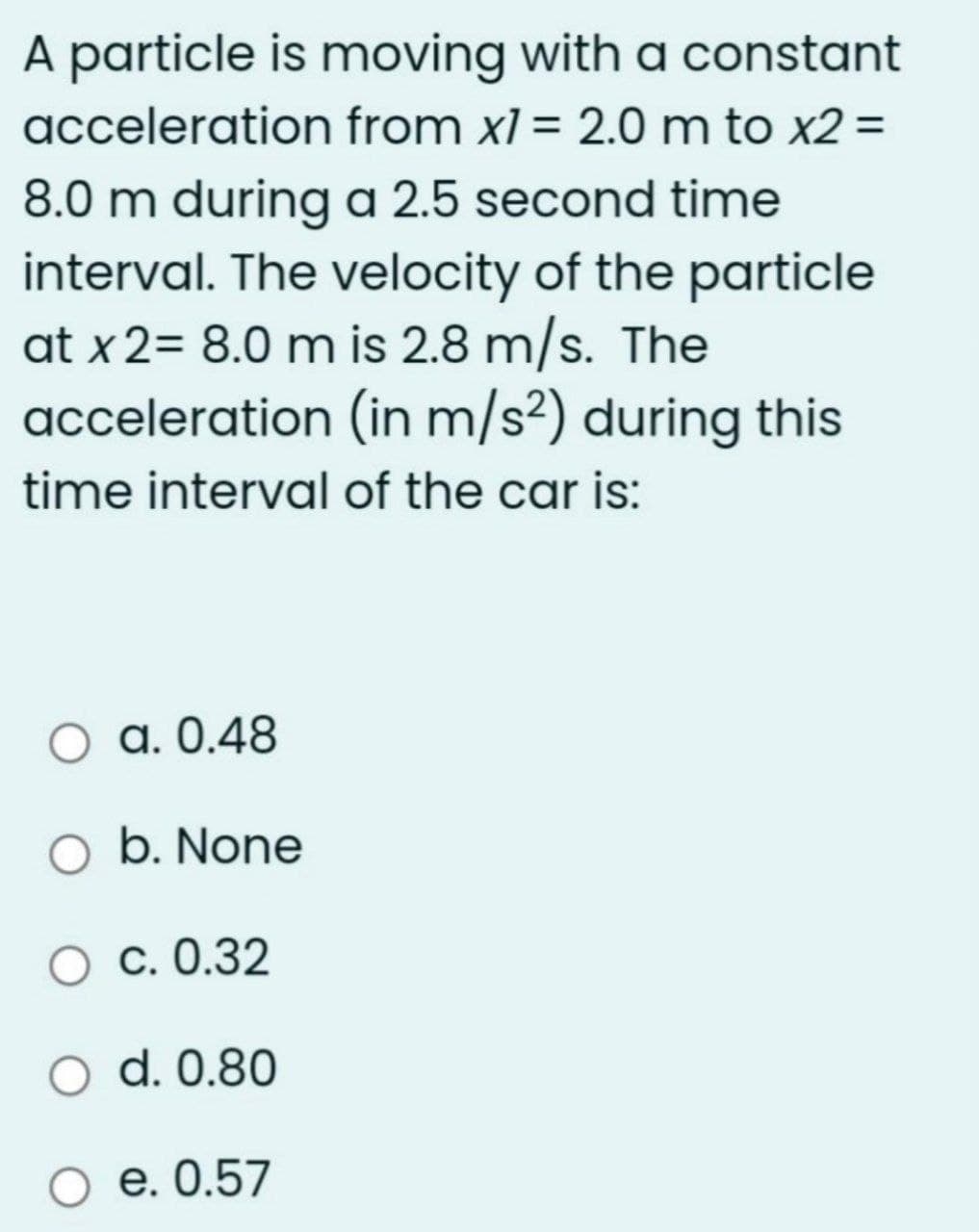 A particle is moving with a constant
acceleration from xl = 2.0 m to x2 =
8.0 m during a 2.5 second time
interval. The velocity of the particle
at x 2= 8.0 m is 2.8 m/s. The
acceleration (in m/s²) during this
time interval of the car is:
a. 0.48
O b. None
О с. 0.32
d. 0.80
О е.0.57
