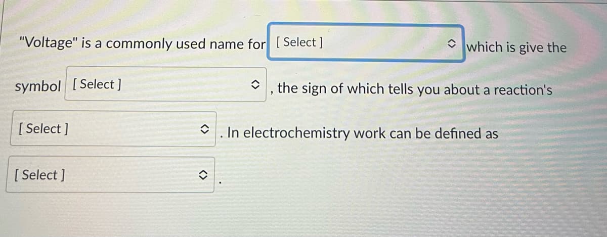 "Voltage" is a commonly used name for [Select]
symbol [Select]
[Select]
[Select]
◊
î
◆
which is give the
the sign of which tells you about a reaction's
In electrochemistry work can be defined as