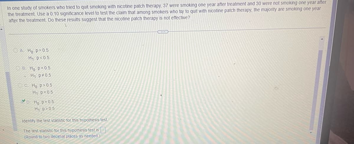 In one study of smokers who tried to quit smoking with nicotine patch therapy, 37 were smoking one year after treatment and 30 were not smoking one year after
the treatment. Use a 0.10 significance level to test the claim that among smokers who try to quit with nicotine patch therapy, the majority are smoking one year
after the treatment. Do these results suggest that the nicotine patch therapy is not effective?
A. Ho p=0.5
H₁ p<0.5
B. Ho: p=0.5
H₁ p 0.5
C. Ho p>0.5
H₁ p=0.5
D: H₁: p=0.5
H₁: p>0.5
Identify the test statistic for this hypothesis test.
The test statistic for this hypothesis test is
(Round to two decimal places as needed.).
...