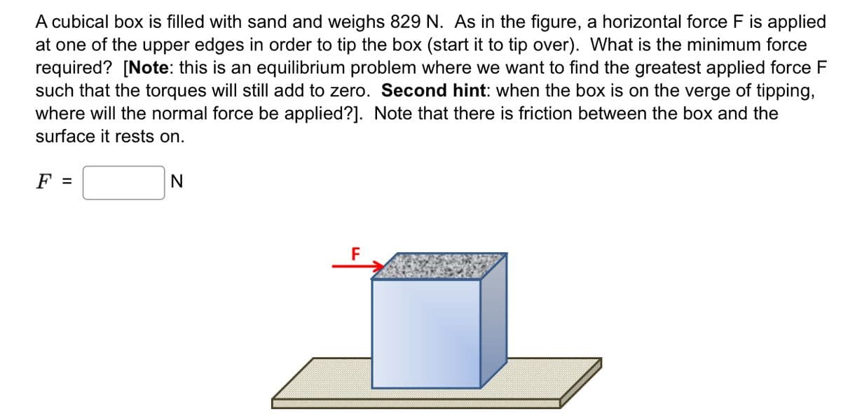 A cubical box is filled with sand and weighs 829 N. As in the figure, a horizontal force F is applied
at one of the upper edges in order to tip the box (start it to tip over). What is the minimum force
required? [Note: this is an equilibrium problem where we want to find the greatest applied force F
such that the torques will still add to zero. Second hint: when the box is on the verge of tipping,
where will the normal force be applied?]. Note that there is friction between the box and the
surface it rests on.
F =
N
F