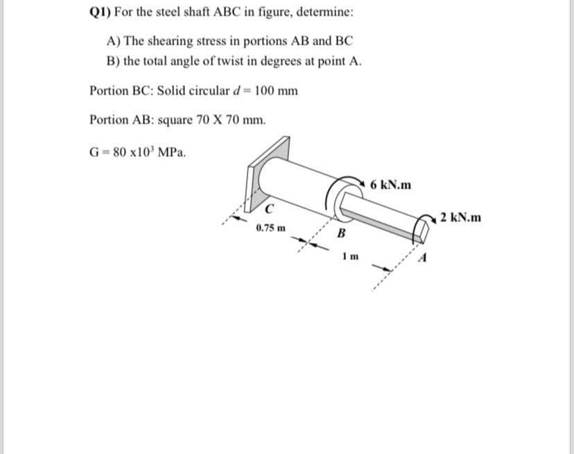 Q1) For the steel shaft ABC in figure, determine:
A) The shearing stress in portions AB and BC
B) the total angle of twist in degrees at point A.
Portion BC: Solid circular d = 100 mm
Portion AB: square 70 X 70 mm.
G=80 x10³ MPa.
C
0.75 m
B
Im
6 kN.m
2 kN.m