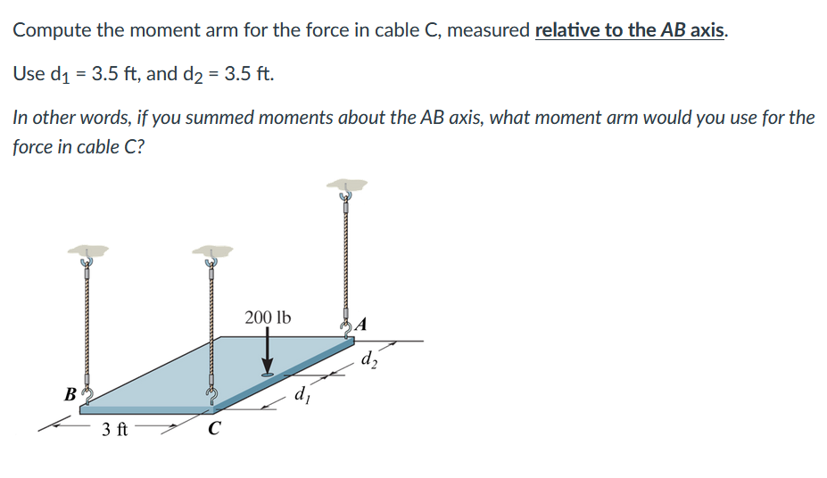 Compute the moment arm for the force in cable C, measured relative to the AB axis.
Use d₁ = 3.5 ft, and d₂ = 3.5 ft.
In other words, if you summed moments about the AB axis, what moment arm would you use for the
force in cable C?
B
3 ft
C
200 lb
d₁
A
d₂
