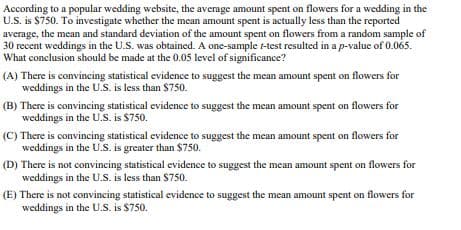 According to a popular wedding website, the average amount spent on flowers for a wedding in the
U.S. is $750. To investigate whether the mean amount spent is actually less than the reported
average, the mean and standard deviation of the amount spent on flowers from a random sample of
30 recent weddings in the U.S. was obtained. A one-sample t-test resulted in a p-value of 0.065.
What conclusion should be made at the 0.05 level of significance?
(A) There is convincing statistical evidence to suggest the mean amount spent on flowers for
weddings in the U.S. is less than $750.
(B) There is convincing statistical evidence to suggest the mean amount spent on flowers for
weddings in the U.S. is $750.
(C) There is convincing statistical evidence to suggest the mean amount spent on flowers for
weddings in the U.S. is greater than $750.
(D) There is not convincing statistical evidence to suggest the mean amount spent on flowers for
weddings in the U.S. is less than $750.
(E) There is not convincing statistical evidence to suggest the mean amount spent on flowers for
weddings in the U.S. is $750.