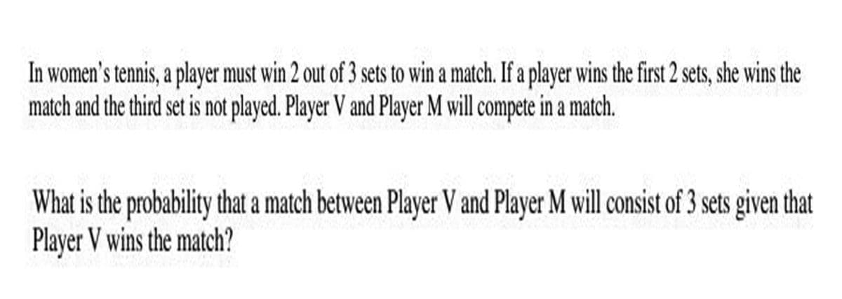 In women's tennis, a player must win 2 out of 3 sets to win a match. If a player wins the first 2 sets, she wins the
match and the third set is not played. Player V and Player M will compete in a match.
What is the probability that a match between Player V and Player M will consist of 3 sets given that
Player V wins the match?