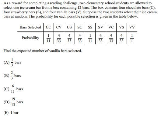 As a reward for completing a reading challenge, two elementary school students are allowed to
select one ice cream bar from a box containing 12 bars. The box contains four chocolate bars (C),
four strawberry bars (S), and four vanilla bars (V). Suppose the two students select their ice cream
bars at random. The probability for each possible selection is given in the table below.
Bars Selected CC CV CS SC
Probability
Find the expected number of vanilla bars selected.
4
33
33
SS SV VC VS VV
4
33
3
33
-E
+3
1
Π 33 33 33
4
4
1
(A) bars
(B)
@
6M
bars
bars
19
(D)
bars
(E) 1 bar