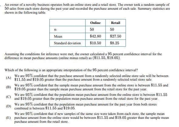 An owner of a novelty business operates both an online store and a retail store. The owner took a random sample of
50 sales from each store during the past year and recorded the purchase amount of each sale. Summary statistics are
shown in the following table.
n
Online
50
Retail
50
Mean
$42.80
$27.50
Standard deviation
$10.50
$8.25
Assuming the conditions for inference were met, the owner calculated a 95 percent confidence interval for the
difference in mean purchase amounts (online minus retail) as ($11.55, $19.05).
Which of the following is an appropriate interpretation of the 95 percent confidence interval?
We are 95% confident that the purchase amount from a randomly selected online store sale will be between
(A) $11.55 and $19.05 greater than the purchase amount from a randomly selected retail store sale.
(B)
(C)
(D)
We are 95% confident that the sample mean purchase amount from the online store is between $11.55 and
$19.05 greater than the sample mean purchase amount from the retail store for the past year.
We are 95% confident that the population mean purchase amount from the online store is between $11.55
and $19.05 greater than the population mean purchase amount from the retail store for the past year.
We are 95% confident that the population mean purchase amount for the past year from both stores
combined is between $11.55 and $19.05.
We are 95% confident that if new samples of the same size were taken from each store, the sample mean
(E) purchase amount from the online store would be between $11.55 and $19.05 greater than the sample mean
purchase amount from the retail store.