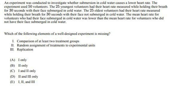 An experiment was conducted to investigate whether submersion in cold water causes a lower heart rate. The
experiment used 50 volunteers. The 25 youngest volunteers had their heart rate measured while holding their breath
for 30 seconds with their face submerged in cold water. The 25 oldest volunteers had their heart rate measured
while holding their breath for 30 seconds with their face not submerged in cold water. The mean heart rate for
volunteers who had their face submerged in cold water was lower than the mean heart rate for volunteers who did
not have their face submerged in cold water.
Which of the following elements of a well-designed experiment is missing?
I. Comparison of at least two treatment groups
II. Random assignment of treatments to experimental units
III. Replication
(A) I only
(B) II only
(C) I and II only
(D) II and III only
(E) I, II, and III