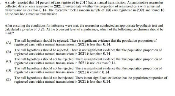 A study reported that 14 percent of cars registered in 2015 had a manual transmission. An automotive researcher
collected data on cars registered in 2021 to investigate whether the proportion of registered cars with a manual
transmission is less than 0.14. The researcher took a random sample of 150 cars registered in 2021 and found 18
of the cars had a manual transmission.
After ensuring the conditions for inference were met, the researcher conducted an appropriate hypothesis test and
calculated a p-value of 0.24. At the 5 percent level of significance, which of the following conclusions should be
made?
(A)
(B)
The null hypothesis should be rejected. There is significant evidence that the population proportion of
registered cars with a manual transmission in 2021 is less than 0.14.
The null hypothesis should be rejected. There is not significant evidence that the population proportion of
registered cars with a manual transmission in 2021 is less than 0.14.
The null hypothesis should not be rejected. There is significant evidence that the population proportion of
registered cars with a manual transmission in 2021 is not less than 0.14.
The null hypothesis should not be rejected. There is significant evidence that the population proportion of
(D) registered cars with a manual transmission in 2021 is equal to 0.14.
(E)
The null hypothesis should not be rejected. There is not significant evidence that the population proportion of
registered cars with a manual transmission in 2021 is less than 0.14.