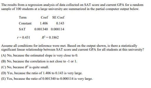 The results from a regression analysis of data collected on SAT score and current GPA for a random
sample of 100 students at a large university are summarized in the partial computer output below.
Term
Coef SE Coef
Constant
SAT
r=0.431
1.406
0.143
0.001340 0.000114
R² = 0.1862
Assume all conditions for inference were met. Based on the output shown, is there a statistically
significant linear relationship between SAT score and current GPA for all students at this university?
(A) No, because the estimated slope is very close to 0.
(B) No, because the correlation is not close to -1 or 1.
(C) No, because R² is quite small.
(D) Yes, because the ratio of 1.406 to 0.143 is very large.
(E) Yes, because the ratio of 0.001340 to 0.000114 is very large.