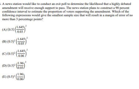 5. A news station would like to conduct an exit poll to determine the likelihood that a highly debated
amendment will receive enough support to pass. The news station plans to construct a 90 percent.
confidence interval to estimate the proportion of voters supporting the amendment. Which of the
following expressions would give the smallest sample size that will result in a margin of error of no
more than 3 percentage points?
(A)
(A) (0.5)|
(1.645)
0.03
1.645v
(B) (0.5)2
0.03
(C) (0.5)² (
1.645
0.06,
(D)
(D)
) (0.5)² (1.99)
(E) (0.5)2(
(1.96)
0.06/