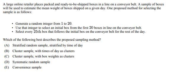 A large online retailer places packed and ready-to-be-shipped boxes in a line on a conveyor belt. A sample of boxes
will be used to estimate the mean weight of boxes shipped on a given day. One proposed method for selecting the
sample is as follows:
⚫ Generate a random integer from 1 to 20.
. Use that integer to select an initial box from the first 20 boxes in line on the conveyor belt.
• Select every 25th box that follows the initial box on the conveyor belt for the rest of the day.
Which of the following best describes the proposed sampling method?
(A) Stratified random sample, stratified by time of day
(B) Cluster sample, with times of day as clusters
(C) Cluster sample, with box weights as clusters
(D) Systematic random sample
(E) Convenience sample