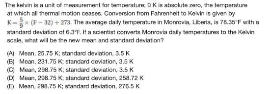 The kelvin is a unit of measurement for temperature; 0 K is absolute zero, the temperature
at which all thermal motion ceases. Conversion from Fahrenheit to Kelvin is given by
K=× (F-32)+273. The average daily temperature in Monrovia, Liberia, is 78.35°F with a
standard deviation of 6.3°F. If a scientist converts Monrovia daily temperatures to the Kelvin
scale, what will be the new mean and standard deviation?
(A) Mean, 25.75 K; standard deviation, 3.5 K
(B) Mean, 231.75 K; standard deviation, 3.5 K
(C) Mean, 298.75 K; standard deviation, 3.5 K
(D) Mean, 298.75 K; standard deviation, 258.72 K
(E) Mean, 298.75 K; standard deviation, 276.5 K