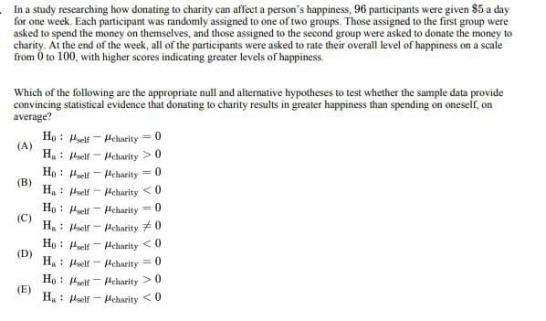 In a study researching how donating to charity can affect a person's happiness, 96 participants were given $5 a day
for one week. Each participant was randomly assigned to one of two groups. Those assigned to the first group were
asked to spend the money on themselves, and those assigned to the second group were asked to donate the money to
charity. At the end of the week, all of the participants were asked to rate their overall level of happiness on a scale
from 0 to 100, with higher scores indicating greater levels of happiness.
Which of the following are the appropriate null and alternative hypotheses to test whether the sample data provide
convincing statistical evidence that donating to charity results in greater happiness than spending on oneself, on
average?
Ho self-
"charity = 0
(A)
Ha self
charity >0
Ho self
Mcharity=0
(B)
Ha
self
charity <0
Ho
self
Mcharity=0
(C)
Ha
self-
Mcharity #0
Ho
self
-
charity <0
(D)
Ha
self
Mcharity=0
Ho
self charity >0
(E)
Ha
self
= Mcharity <0
