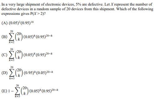 In a very large shipment of electronic devices, 5% are defective. Let X represent the number of
defective devices in a random sample of 20 devices from this shipment. Which of the following
expressions gives P(X>2)?
(A) (0.05)²(0.95) 18
20
(B)()(0.05)* (0.95)20-*
20
(c)()(0.05)*(0.95)20-*
k=3
20
(D)()(0.95)* (0.05)20-*
k=3
(E) 1-
20
0.95)20-k
-Σ(x) (0.05)* (0.95)²
k=3