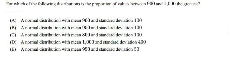 For which of the following distributions is the proportion of values between 900 and 1,000 the greatest?
(A) A normal distribution with mean 900 and standard deviation 100
(B) A normal distribution with mean 950 and standard deviation 100
(C) A normal distribution with mean 800 and standard deviation 100
(D) A normal distribution with mean 1,000 and standard deviation 400
(E) A normal distribution with mean 950 and standard deviation 50