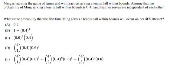 Ming is learning the game of tennis and will practice serving a tennis ball within bounds. Assume that the
probability of Ming serving a tennis ball within bounds is 0.40 and that her serves are independent of each other.
What is the probability that the first time Ming serves a tennis ball within bounds will occur on her 4th attempt?
(A) 0.4
(B) 1 (0.4)4
=
(C) (0.6)³ (0.4)
(D)
(1) (0.4) (0.6)³
(E)
0.4)³ (0.6)
(1) (0.4) (0.6)³ + (2) (0.4)2(0.6)² + (3) (0.4)