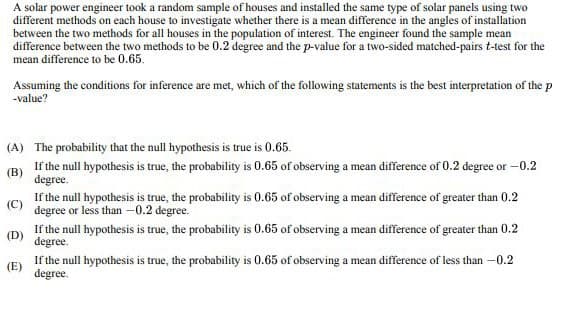 A solar power engineer took a random sample of houses and installed the same type of solar panels using two
different methods on each house to investigate whether there is a mean difference in the angles of installation
between the two methods for all houses in the population of interest. The engineer found the sample mean
difference between the two methods to be 0.2 degree and the p-value for a two-sided matched-pairs t-test for the
mean difference to be 0.65.
Assuming the conditions for inference are met, which of the following statements is the best interpretation of the p
-value?
(A) The probability that the null hypothesis is true is 0.65.
(B) If the null hypothesis is true, the probability is 0.65 of observing a mean difference of 0.2 degree or -0.2
(C)
(D)
(E)
degree.
If the null hypothesis is true, the probability is 0.65 of observing a mean difference of greater than 0.2
degree or less than -0.2 degree.
If the null hypothesis is true, the probability is 0.65 of observing a mean difference of greater than 0.2
degree.
If the null hypothesis is true, the probability is 0.65 of observing a mean difference of less than -0.2
degree.