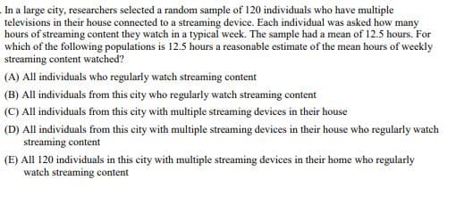 In a large city, researchers selected a random sample of 120 individuals who have multiple
televisions in their house connected to a streaming device. Each individual was asked how many
hours of streaming content they watch in a typical week. The sample had a mean of 12.5 hours. For
which of the following populations is 12.5 hours a reasonable estimate of the mean hours of weekly
streaming content watched?
(A) All individuals who regularly watch streaming content
(B) All individuals from this city who regularly watch streaming content
(C) All individuals from this city with multiple streaming devices in their house
(D) All individuals from this city with multiple streaming devices in their house who regularly watch
streaming content
(E) All 120 individuals in this city with multiple streaming devices in their home who regularly
watch streaming content
