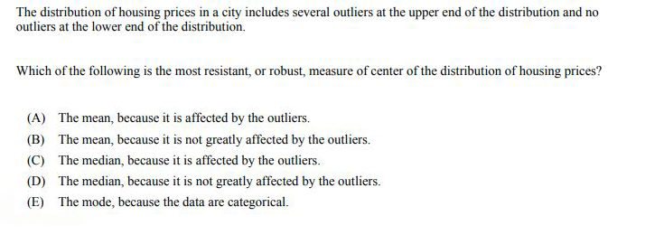 The distribution of housing prices in a city includes several outliers at the upper end of the distribution and no
outliers at the lower end of the distribution.
Which of the following is the most resistant, or robust, measure of center of the distribution of housing prices?
(A) The mean, because it is affected by the outliers.
(B) The mean, because it is not greatly affected by the outliers.
(C) The median, because it is affected by the outliers.
(D) The median, because it is not greatly affected by the outliers.
(E) The mode, because the data are categorical.