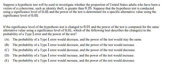 Suppose a hypothesis test will be used to investigate whether the proportion of United States adults who have been a
victim of a cybercrime, such as identity theft, is greater than 0.25. Suppose that the hypothesis test is conducted
using a significance level of 0.05 and the power of the test is determined for a specific alternative value using the
significance level of 0.05.
If the significance level of the hypothesis test is changed to 0.01 and the power of the test is computed for the same
alternative value using a significance level of 0.01, which of the following best describes the change(s) to the
probability of a Type I error and the power of the test?
(A) The probability of a Type I error would decrease, and the power of the test would stay the same.
(B) The probability of a Type I error would decrease, and the power of the test would increase.
(C) The probability of a Type I error would decrease, and the power of the test would decrease.
(D) The probability of a Type I error would increase, and the power of the test would increase.
(E) The probability of a Type I error would increase, and the power of the test would decrease.